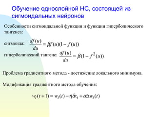 Обучение однослойной НС, состоящей из сигмоидальных нейронов Особенности сигмоидальной функции и функции гиперболического тангенса: сигмоида: гиперболический тангенс:  Проблема градиентного метода - достижение локального минимума. Модификация градиентного метода обучения: 