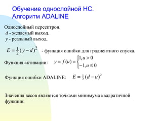 Обучение однослойной НС.  Алгоритм  ADALINE Однослойный персептрон. d  - желаемый выход. y -  реальный выход. - функция ошибки для градиентного спуска.  Функция активации:  Функция ошибки  ADALINE: Значения весов являются точками минимума квадратичной функции. 