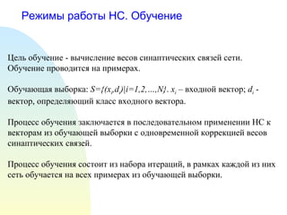 Режимы работы НС. Обучение Цель обучение - вычисление весов синаптических связей сети. Обучение проводится на примерах. Обучающая выборка:  S={(x i ,d i )|i=1,2,…,N} .  x i  –  входной вектор ;  d i   -  вектор, определяющий класс входного вектора . Процесс обучения заключается в последовательном применении НС к векторам из обучающей выборки с одновременной коррекцией весов синаптических связей. Процесс обучения состоит из набора итераций, в рамках каждой из них сеть обучается на всех примерах из обучающей выборки. 