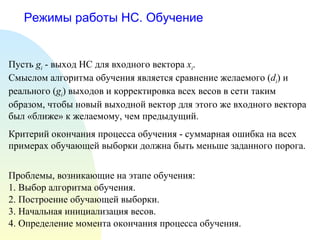 Режимы работы НС. Обучение Пусть  g i  - выход НС для входного вектора  x i . Смыслом алгоритма обучения является сравнение желаемого ( d i ) и реального  ( g i ) выходов и корректировка всех весов в сети таким образом, чтобы новый выходной вектор для этого же входного вектора был «ближе» к желаемому, чем предыдущий. Критерий окончания процесса обучения - суммарная ошибка на всех примерах обучающей выборки должна быть меньше заданного порога. Проблемы, возникающие на этапе обучения: 1. Выбор алгоритма обучения. 2. Построение обучающей выборки. 3. Начальная инициализация весов. 4. Определение момента окончания процесса обучения. 