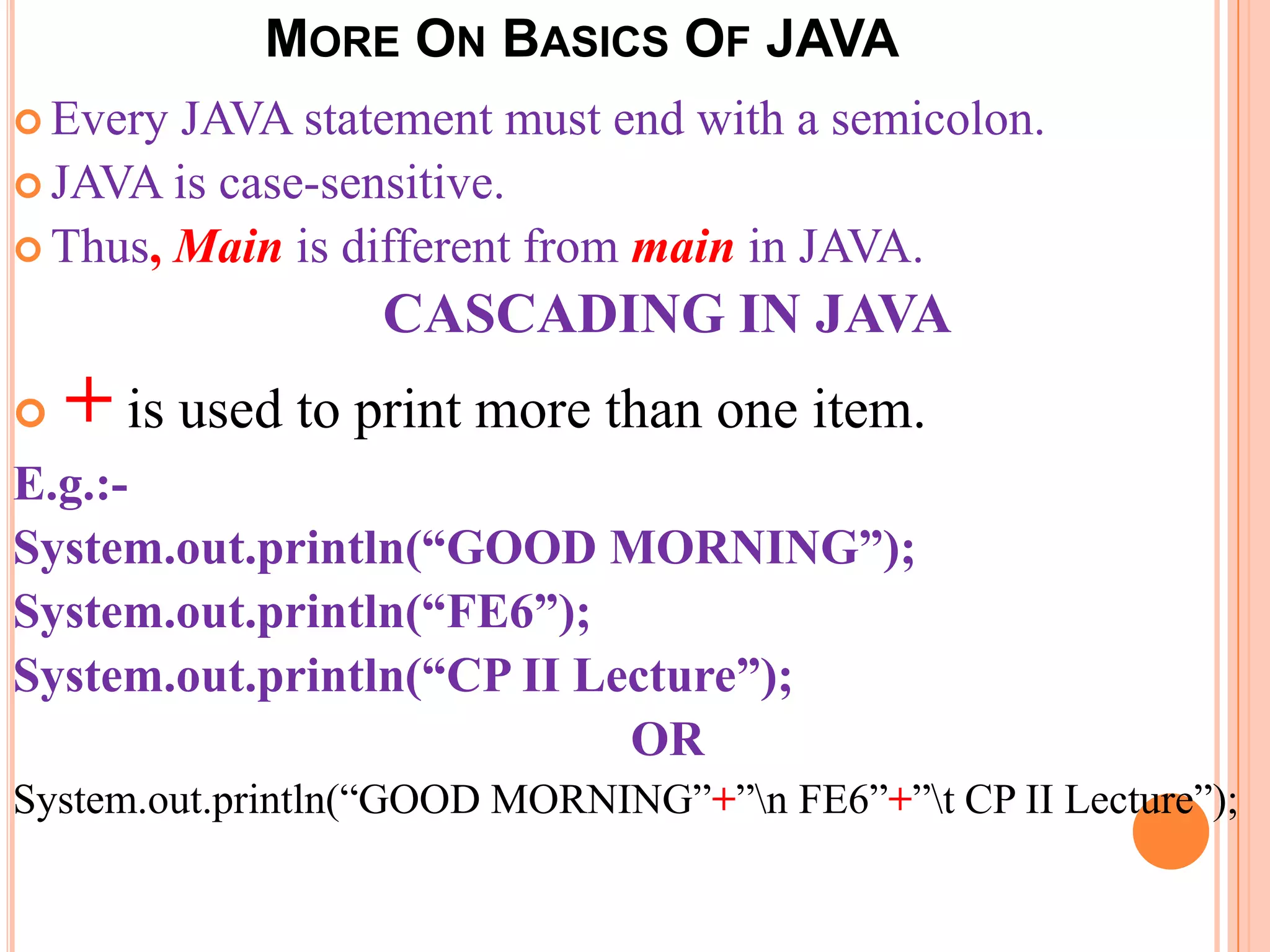 MORE ON BASICS OF JAVA
 Every JAVA statement must end with a semicolon.
 JAVA is case-sensitive.
 Thus, Main is different from main in JAVA.

                   CASCADING IN JAVA
   + is used to print more than one item.
E.g.:-
System.out.println(“GOOD MORNING”);
System.out.println(“FE6”);
System.out.println(“CP II Lecture”);
                            OR
System.out.println(“GOOD MORNING”+”n FE6”+”t CP II Lecture”);
 