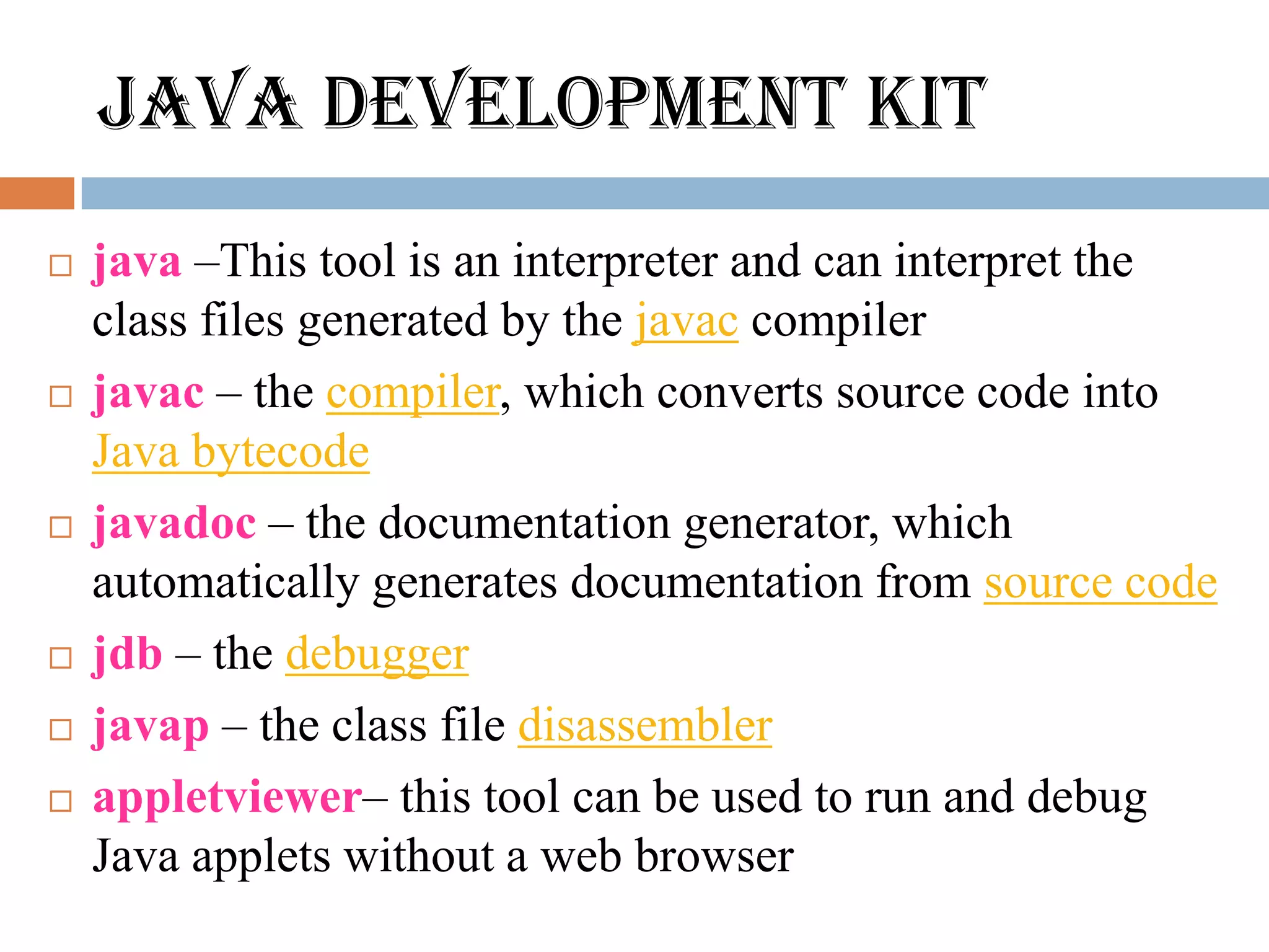 JAVA DEVELOPMENT KIT
   java –This tool is an interpreter and can interpret the
    class files generated by the javac compiler
   javac – the compiler, which converts source code into
    Java bytecode
   javadoc – the documentation generator, which
    automatically generates documentation from source code
   jdb – the debugger
   javap – the class file disassembler
   appletviewer– this tool can be used to run and debug
    Java applets without a web browser
 