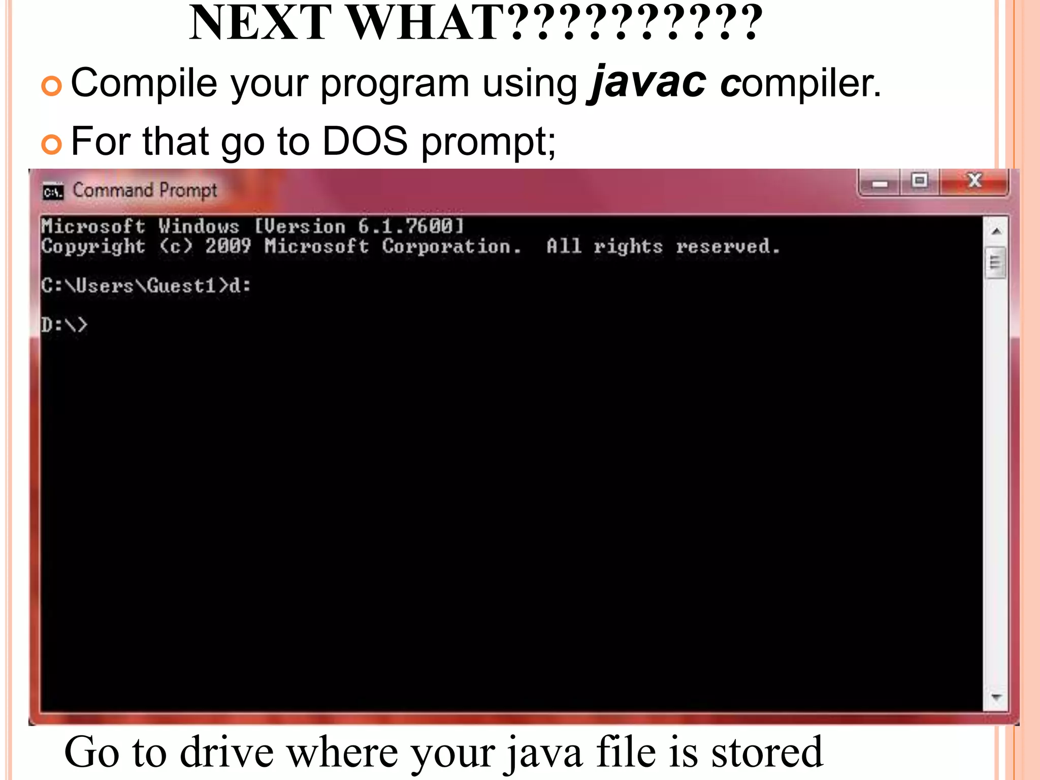 NEXT WHAT??????????
 Compile  your program using javac compiler.
 For that go to DOS prompt;




 Go to drive where your java file is stored
 