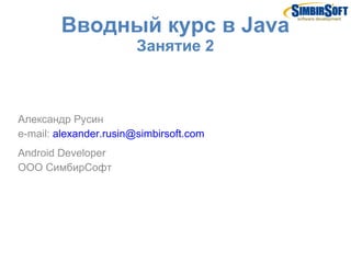 Вводный курс в Java
                        Занятие 2



Александр Русин
e-mail: alexander.rusin@simbirsoft.com
Android Developer
ООО СимбирСофт
 