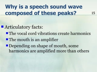 Why is a speech sound wave
 composed of these peaks?                        15



 Articulatory   facts:
   The vocal cord vibrations create harmonics
   The mouth is an amplifier
   Depending on shape of mouth, some
    harmonics are amplified more than others
 