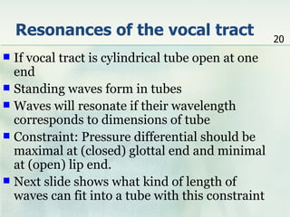Resonances of the vocal tract                  20
 If vocal tract is cylindrical tube open at one
  end
 Standing waves form in tubes
 Waves will resonate if their wavelength
  corresponds to dimensions of tube
 Constraint: Pressure differential should be
  maximal at (closed) glottal end and minimal
  at (open) lip end.
 Next slide shows what kind of length of
  waves can fit into a tube with this constraint
 