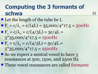 Computing the 3 formants of
    schwa                                      22
 Let the length of the tube be L
 F1 = c/λ1 = c/(4L) = 35,000/4*17.5 = 500Hz
 F2 = c/λ2 = c/(4/3L) = 3c/4L =
  3*35,000/4*17.5 = 1500Hz
 F1 = c/λ2 = c/(4/5L) = 5c/4L =
  5*35,000/4*17.5 = 2500Hz
 So we expect a neutral vowel to have 3
  resonances at 500, 1500, and 2500 Hz
 These vowel resonances are called formants
 