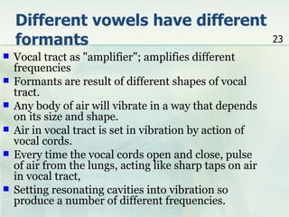 Different vowels have different
    formants                                               23
   Vocal tract as "amplifier"; amplifies different
    frequencies
   Formants are result of different shapes of vocal
    tract.
   Any body of air will vibrate in a way that depends
    on its size and shape.
   Air in vocal tract is set in vibration by action of
    vocal cords.
   Every time the vocal cords open and close, pulse
    of air from the lungs, acting like sharp taps on air
    in vocal tract,
   Setting resonating cavities into vibration so
    produce a number of different frequencies.
 