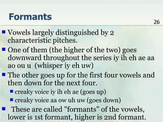 Formants                                       26
 Vowels largely distinguished by 2
  characteristic pitches.
 One of them (the higher of the two) goes
  downward throughout the series iy ih eh ae aa
  ao ou u (whisper iy eh uw)
 The other goes up for the first four vowels and
  then down for the next four.
     creaky voice iy ih eh ae (goes up)
     creaky voice aa ow uh uw (goes down)
    These are called "formants" of the vowels,
    lower is 1st formant, higher is 2nd formant.
 