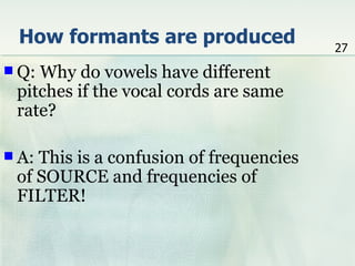 How formants are produced               27
 Q:Why do vowels have different
 pitches if the vocal cords are same
 rate?

 A:This is a confusion of frequencies
 of SOURCE and frequencies of
 FILTER!
 