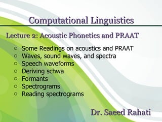 Computational Linguistics              1


Lecture 2: Acoustic Phonetics and PRAAT
  o   Some Readings on acoustics and PRAAT
  o   Waves, sound waves, and spectra
  o   Speech waveforms
  o   Deriving schwa
  o   Formants
  o   Spectrograms
  o   Reading spectrograms

                            Dr. Saeed Rahati
 