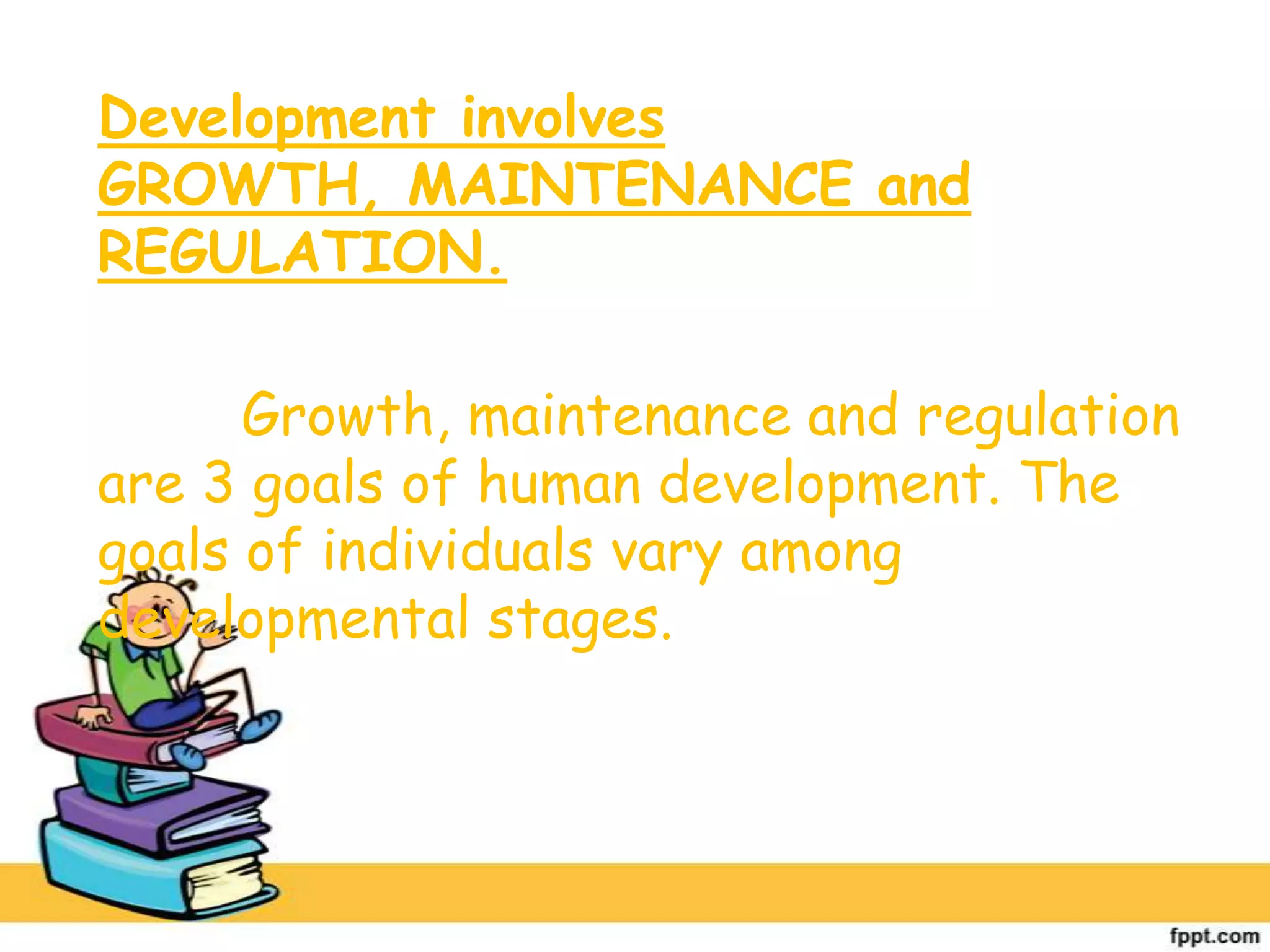 Development involves
GROWTH, MAINTENANCE and
REGULATION.
Growth, maintenance and regulation
are 3 goals of human development. The
goals of individuals vary among
developmental stages.
 