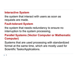 5
Interactive System
the system that interact with users as soon as
requests are made.
Fault-tolerant System
the system that needs redundancy to ensure no
interruption to the system processing,
Parallel Systems (Vector Computer or Mathematic
Computer)
Systems that are used processing with standardized
format at the same time, which are mostly used for
Scientific Tasks/Applications.
 