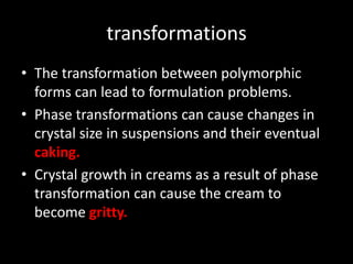 transformations
• The transformation between polymorphic
forms can lead to formulation problems.
• Phase transformations can cause changes in
crystal size in suspensions and their eventual
caking.
• Crystal growth in creams as a result of phase
transformation can cause the cream to
become gritty.
 