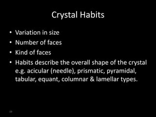 19
Crystal Habits
• Variation in size
• Number of faces
• Kind of faces
• Habits describe the overall shape of the crystal
e.g. acicular (needle), prismatic, pyramidal,
tabular, equant, columnar & lamellar types.
 