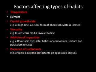 Factors affecting types of habits
• Temperature
• Solvent
• Crystal growth rate
e.g. at high rate, acicular form of phenylsalicylate is formed
• Viscosity
e.g. less viscous media favours coarse
• Addition of impurities
e.g.sulfonic acid dyes alter habits of ammonium, sodium and
potassium nitrates
• Presence of surfactants
e.g. anionic & cationic surfactants on adipic acid crystals
 