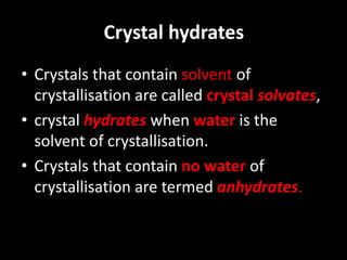 Crystal hydrates
• Crystals that contain solvent of
crystallisation are called crystal solvates,
• crystal hydrates when water is the
solvent of crystallisation.
• Crystals that contain no water of
crystallisation are termed anhydrates.
 