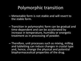 Polymorphic transition
– Metastable form is not stable and will revert to
the stable form.
– Transition in polymorphic form can be gradual and
time-dependent and can be accelerated by
increase in temperature, humidity or energetic
treatment as in processing of powder.
– Therefore, unit processes such as mixing, milling
and tabletting can induce changes in crystal type
and, hence, change the physical and potential
biopharmaceutical properties of the drug.
 