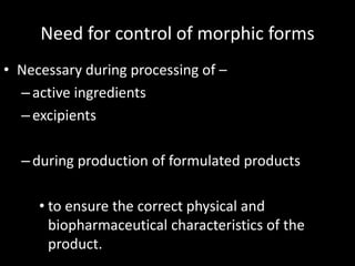 Need for control of morphic forms
• Necessary during processing of –
–active ingredients
–excipients
–during production of formulated products
• to ensure the correct physical and
biopharmaceutical characteristics of the
product.
 