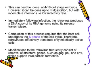 14
• This can best be done at 4-16 cell stage embryos.
However, it can be done up to midgestation, but with
incomplete infections i.e low infectivity rate.
• Immediately following infection, the retrovirus produces
a DNA copy of its RNA genome using its reverse
transcriptase.
• Completion of this process requires that the host cell
undergoes the S phase of the cell cycle. Therefore,
retroviruses effectively transduce only mitotically active
cells.
• Modifications to the retrovirus frequently consist of
removal of structural genes, such as gag, pol, and env,
which support viral particle formation.
 