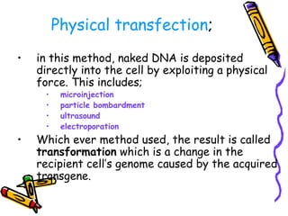 Physical transfection;
• in this method, naked DNA is deposited
directly into the cell by exploiting a physical
force. This includes;
• microinjection
• particle bombardment
• ultrasound
• electroporation
• Which ever method used, the result is called
transformation which is a change in the
recipient cell’s genome caused by the acquired
transgene.
 
