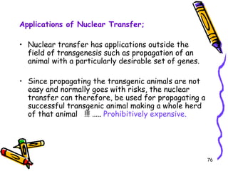 76
Applications of Nuclear Transfer;
• Nuclear transfer has applications outside the
field of transgenesis such as propagation of an
animal with a particularly desirable set of genes.
• Since propagating the transgenic animals are not
easy and normally goes with risks, the nuclear
transfer can therefore, be used for propagating a
successful transgenic animal making a whole herd
of that animal !!! ….. Prohibitively expensive.
 