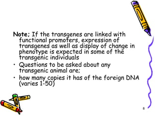 8
Note; If the transgenes are linked with
functional promoters, expression of
transgenes as well as display of change in
phenotype is expected in some of the
transgenic individuals
• Questions to be asked about any
transgenic animal are;
• how many copies it has of the foreign DNA
(varies 1-50)
 