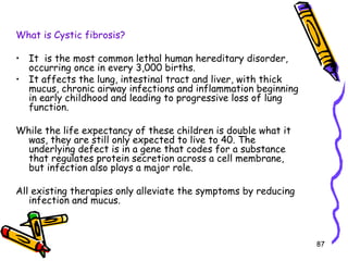87
What is Cystic fibrosis?
• It is the most common lethal human hereditary disorder,
occurring once in every 3,000 births.
• It affects the lung, intestinal tract and liver, with thick
mucus, chronic airway infections and inflammation beginning
in early childhood and leading to progressive loss of lung
function.
While the life expectancy of these children is double what it
was, they are still only expected to live to 40. The
underlying defect is in a gene that codes for a substance
that regulates protein secretion across a cell membrane,
but infection also plays a major role.
All existing therapies only alleviate the symptoms by reducing
infection and mucus.
 