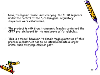 89
• Now, transgenic mouse lines carrying the CFTR sequence
under the control of the β-casein gene regulatory
sequences were established.
• The product is milk from transgenic females contained the
CFTR protein bound to the membrane of fat globules.
• This is a model, however, to obtain mega quantities of this
protein, a construct has to be introduced into a larger
animal such as sheep, cows or goat.
 