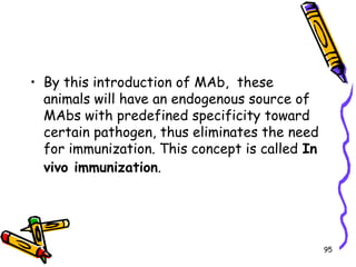95
• By this introduction of MAb, these
animals will have an endogenous source of
MAbs with predefined specificity toward
certain pathogen, thus eliminates the need
for immunization. This concept is called In
vivo immunization.
 