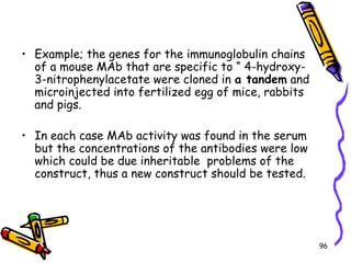 96
• Example; the genes for the immunoglobulin chains
of a mouse MAb that are specific to “ 4-hydroxy-
3-nitrophenylacetate were cloned in a tandem and
microinjected into fertilized egg of mice, rabbits
and pigs.
• In each case MAb activity was found in the serum
but the concentrations of the antibodies were low
which could be due inheritable problems of the
construct, thus a new construct should be tested.
 