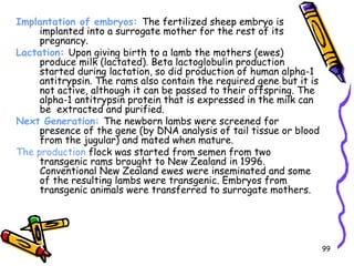 99
Implantation of embryos: The fertilized sheep embryo is
implanted into a surrogate mother for the rest of its
pregnancy.
Lactation: Upon giving birth to a lamb the mothers (ewes)
produce milk (lactated). Beta lactoglobulin production
started during lactation, so did production of human alpha-1
antitrypsin. The rams also contain the required gene but it is
not active, although it can be passed to their offspring. The
alpha-1 antitrypsin protein that is expressed in the milk can
be extracted and purified.
Next Generation: The newborn lambs were screened for
presence of the gene (by DNA analysis of tail tissue or blood
from the jugular) and mated when mature.
The production flock was started from semen from two
transgenic rams brought to New Zealand in 1996.
Conventional New Zealand ewes were inseminated and some
of the resulting lambs were transgenic. Embryos from
transgenic animals were transferred to surrogate mothers.
 