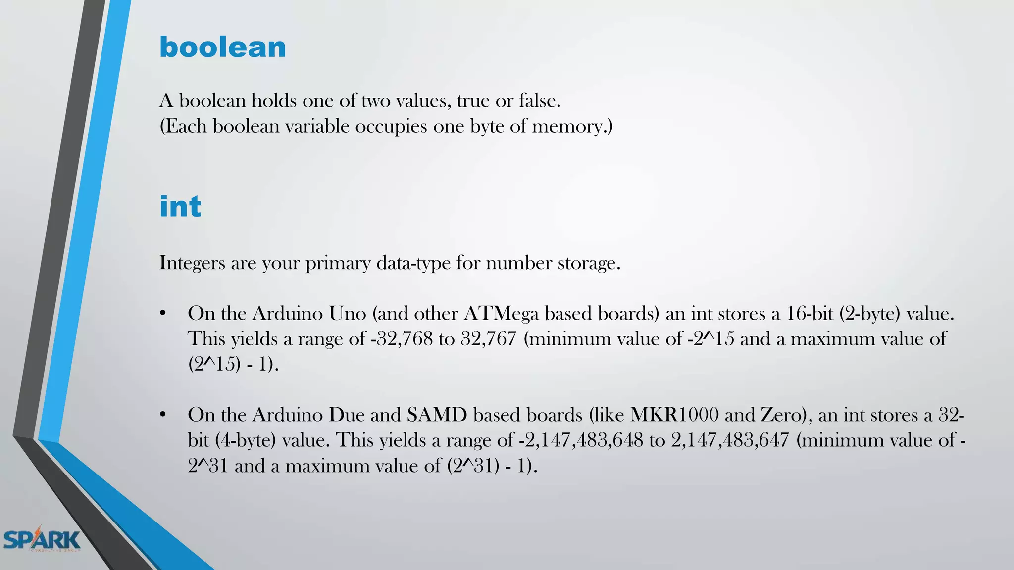 boolean
A boolean holds one of two values, true or false.
(Each boolean variable occupies one byte of memory.)
int
Integers are your primary data-type for number storage.
• On the Arduino Uno (and other ATMega based boards) an int stores a 16-bit (2-byte) value.
This yields a range of -32,768 to 32,767 (minimum value of -2^15 and a maximum value of
(2^15) - 1).
• On the Arduino Due and SAMD based boards (like MKR1000 and Zero), an int stores a 32-
bit (4-byte) value. This yields a range of -2,147,483,648 to 2,147,483,647 (minimum value of -
2^31 and a maximum value of (2^31) - 1).
 