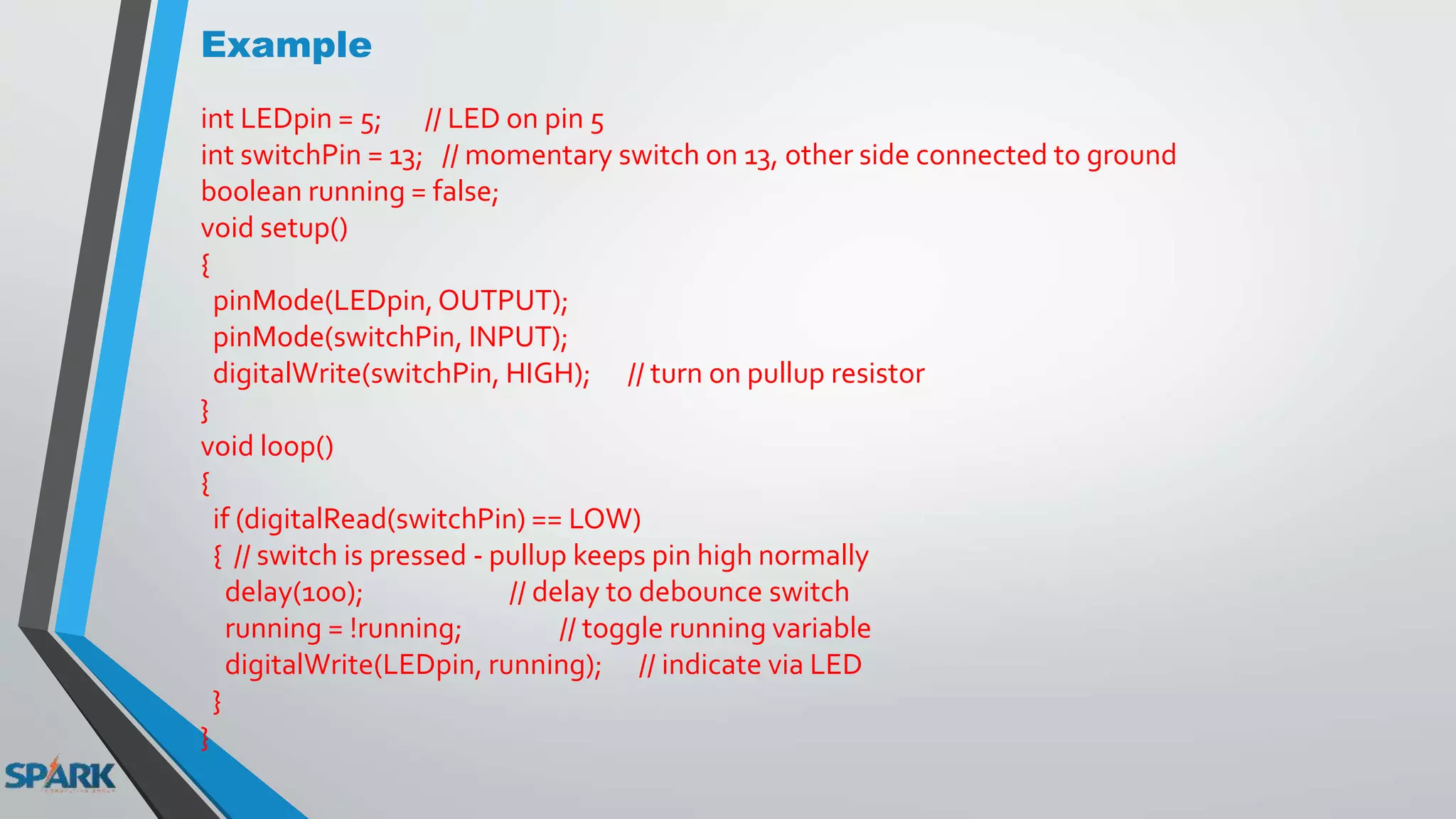 Example
int LEDpin = 5; // LED on pin 5
int switchPin = 13; // momentary switch on 13, other side connected to ground
boolean running = false;
void setup()
{
pinMode(LEDpin,OUTPUT);
pinMode(switchPin, INPUT);
digitalWrite(switchPin, HIGH); // turn on pullup resistor
}
void loop()
{
if (digitalRead(switchPin) == LOW)
{ // switch is pressed - pullup keeps pin high normally
delay(100); // delay to debounce switch
running = !running; // toggle running variable
digitalWrite(LEDpin, running); // indicate via LED
}
}
 