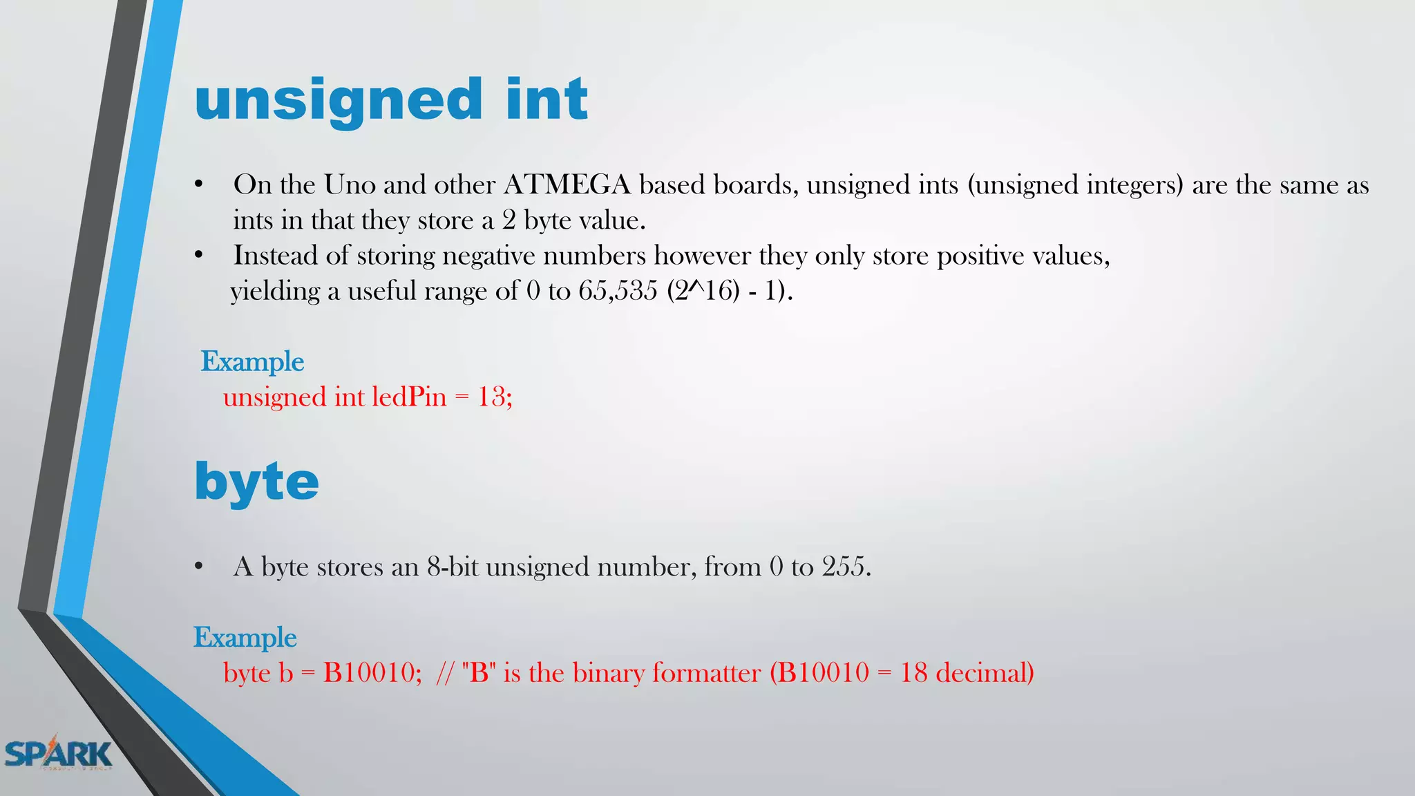 unsigned int
• On the Uno and other ATMEGA based boards, unsigned ints (unsigned integers) are the same as
ints in that they store a 2 byte value.
• Instead of storing negative numbers however they only store positive values,
yielding a useful range of 0 to 65,535 (2^16) - 1).
Example
unsigned int ledPin = 13;
byte
• A byte stores an 8-bit unsigned number, from 0 to 255.
Example
byte b = B10010; // "B" is the binary formatter (B10010 = 18 decimal)
 