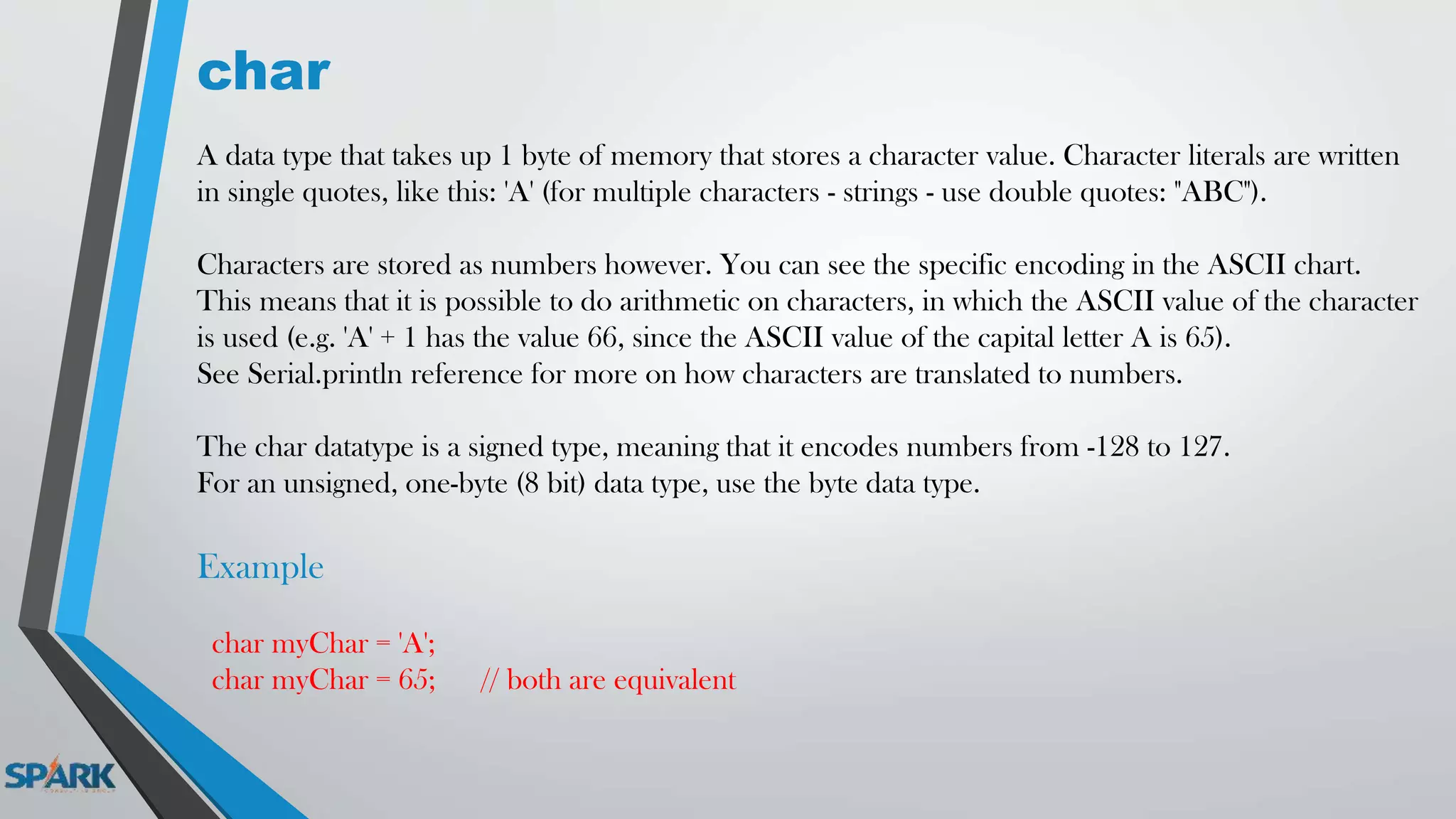 char
A data type that takes up 1 byte of memory that stores a character value. Character literals are written
in single quotes, like this: 'A' (for multiple characters - strings - use double quotes: "ABC").
Characters are stored as numbers however. You can see the specific encoding in the ASCII chart.
This means that it is possible to do arithmetic on characters, in which the ASCII value of the character
is used (e.g. 'A' + 1 has the value 66, since the ASCII value of the capital letter A is 65).
See Serial.println reference for more on how characters are translated to numbers.
The char datatype is a signed type, meaning that it encodes numbers from -128 to 127.
For an unsigned, one-byte (8 bit) data type, use the byte data type.
Example
char myChar = 'A';
char myChar = 65; // both are equivalent
 