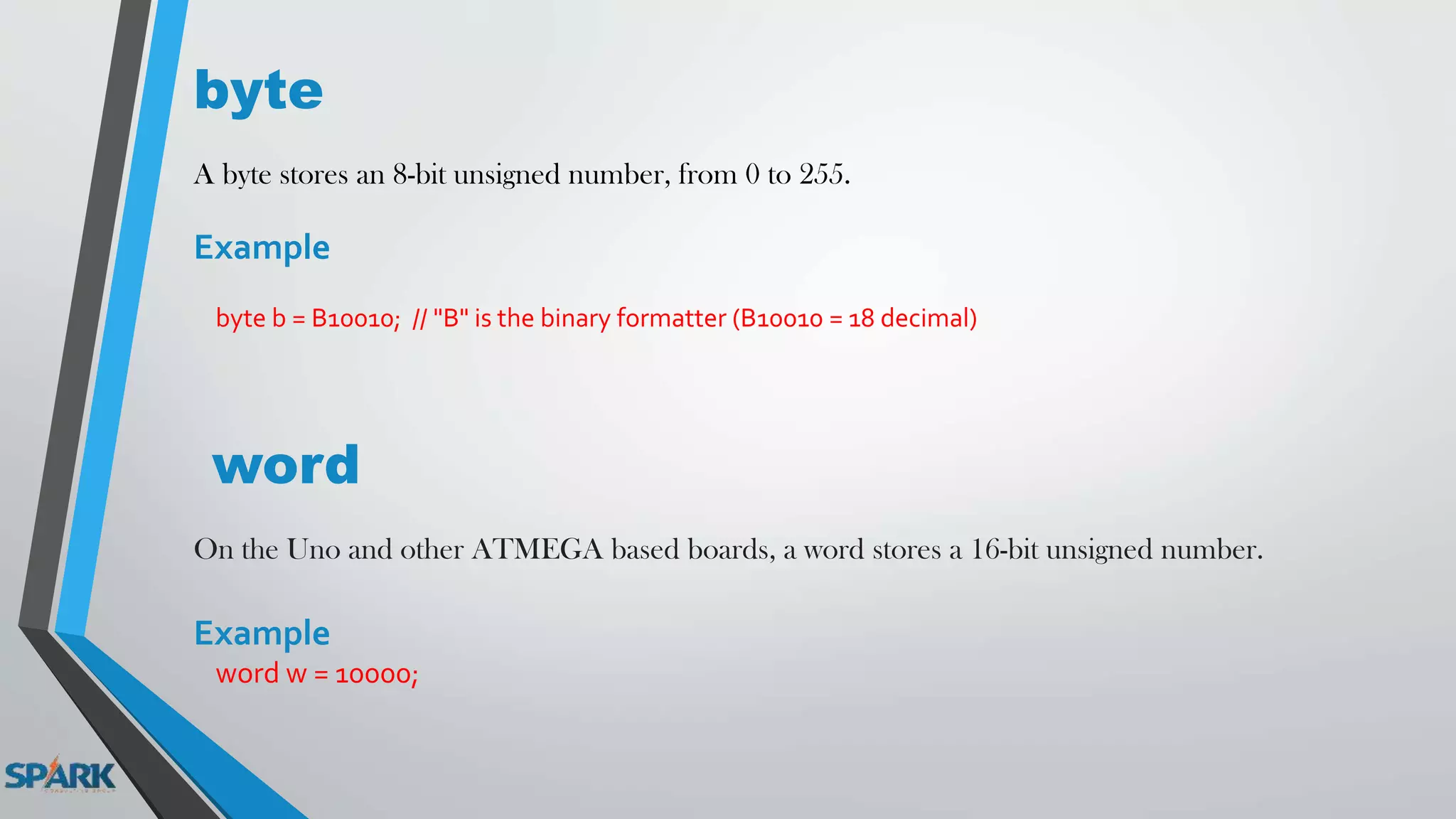 byte
A byte stores an 8-bit unsigned number, from 0 to 255.
Example
byte b = B10010; // "B" is the binary formatter (B10010 = 18 decimal)
word
On the Uno and other ATMEGA based boards, a word stores a 16-bit unsigned number.
Example
word w = 10000;
 