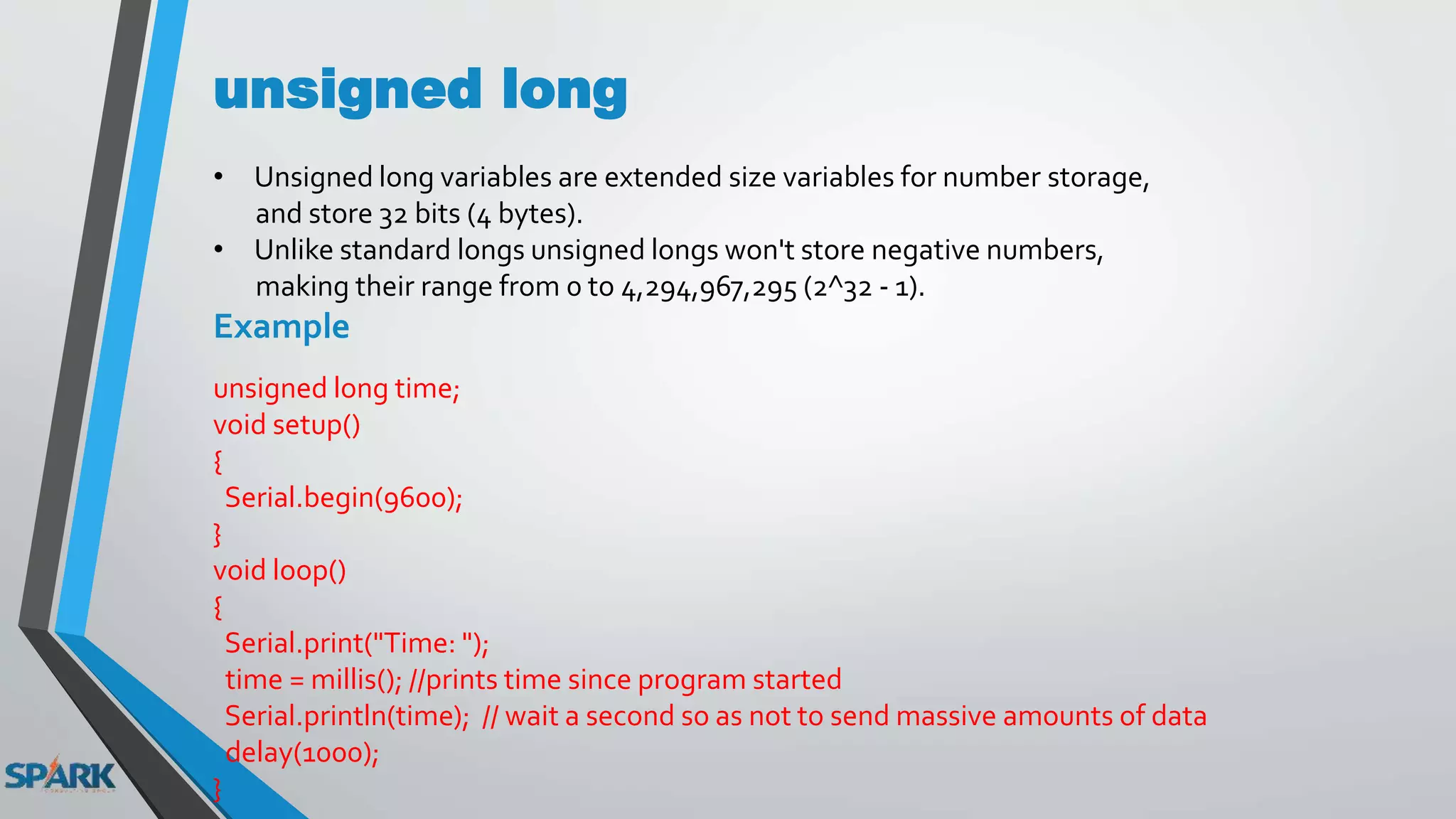 unsigned long
• Unsigned long variables are extended size variables for number storage,
and store 32 bits (4 bytes).
• Unlike standard longs unsigned longs won't store negative numbers,
making their range from 0 to 4,294,967,295 (2^32 - 1).
Example
unsigned long time;
void setup()
{
Serial.begin(9600);
}
void loop()
{
Serial.print("Time: ");
time = millis(); //prints time since program started
Serial.println(time); // wait a second so as not to send massive amounts of data
delay(1000);
}
 