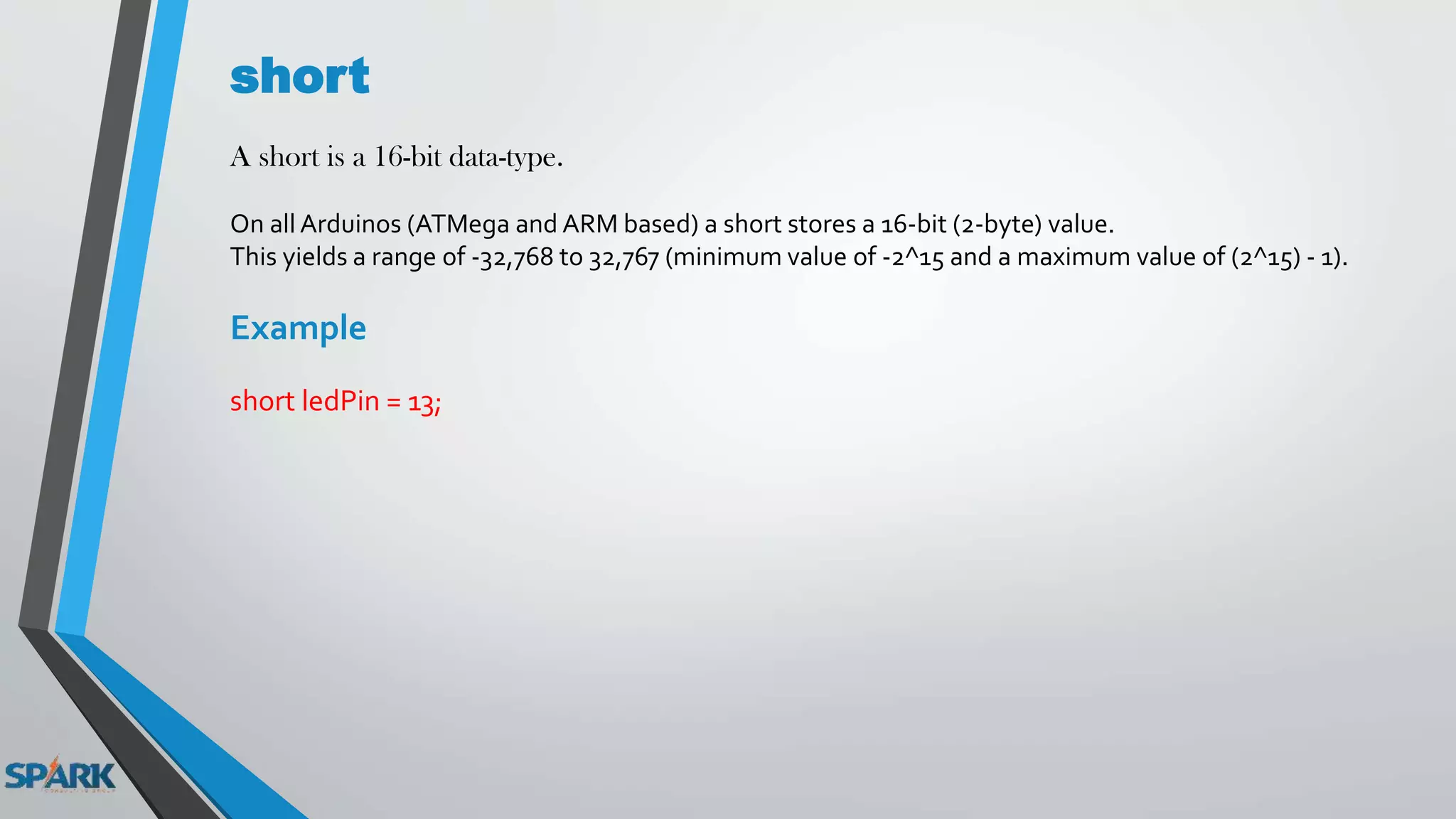 short
A short is a 16-bit data-type.
On all Arduinos (ATMega and ARM based) a short stores a 16-bit (2-byte) value.
This yields a range of -32,768 to 32,767 (minimum value of -2^15 and a maximum value of (2^15) - 1).
Example
short ledPin = 13;
 