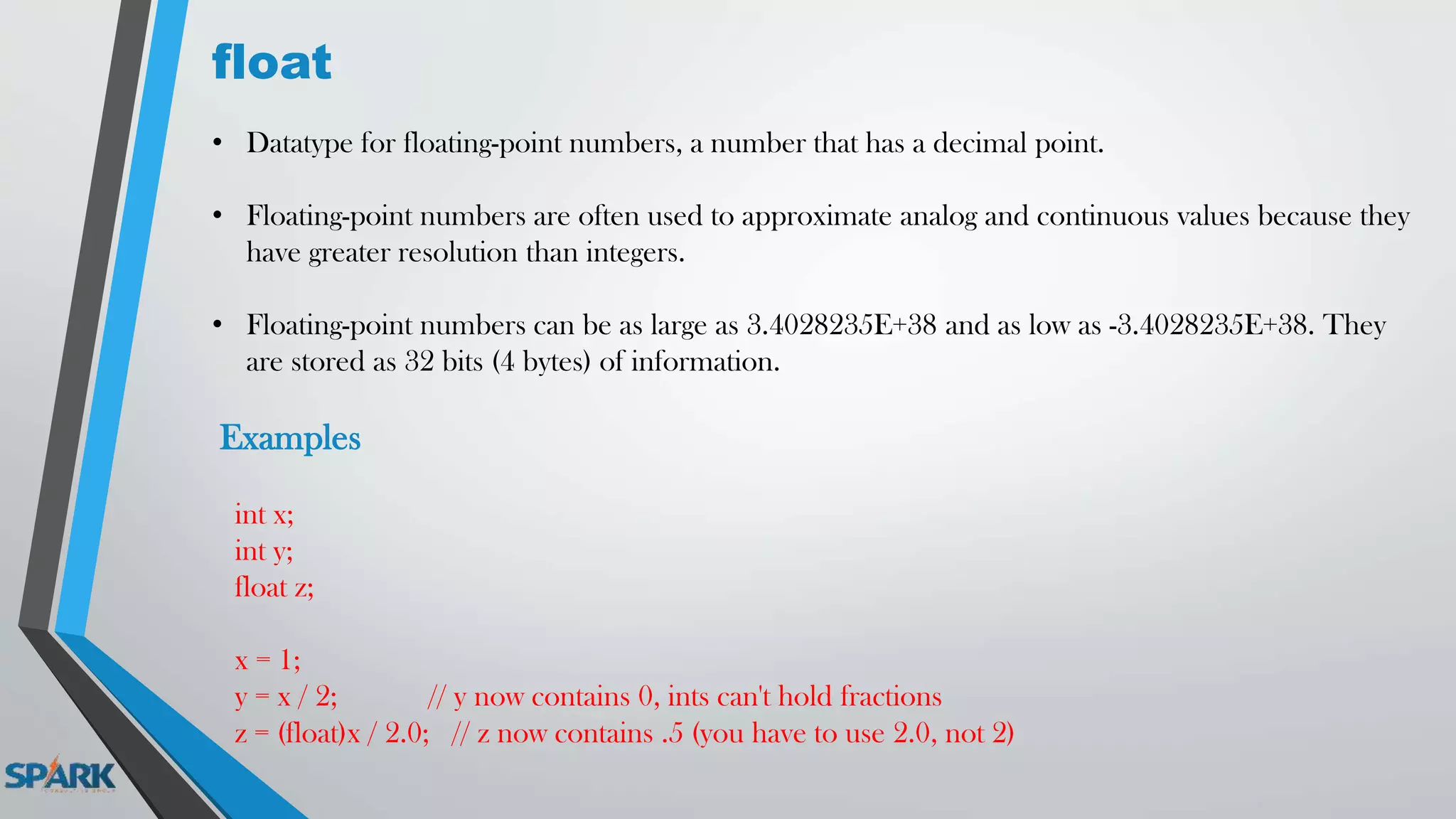 float
• Datatype for floating-point numbers, a number that has a decimal point.
• Floating-point numbers are often used to approximate analog and continuous values because they
have greater resolution than integers.
• Floating-point numbers can be as large as 3.4028235E+38 and as low as -3.4028235E+38. They
are stored as 32 bits (4 bytes) of information.
Examples
int x;
int y;
float z;
x = 1;
y = x / 2; // y now contains 0, ints can't hold fractions
z = (float)x / 2.0; // z now contains .5 (you have to use 2.0, not 2)
 