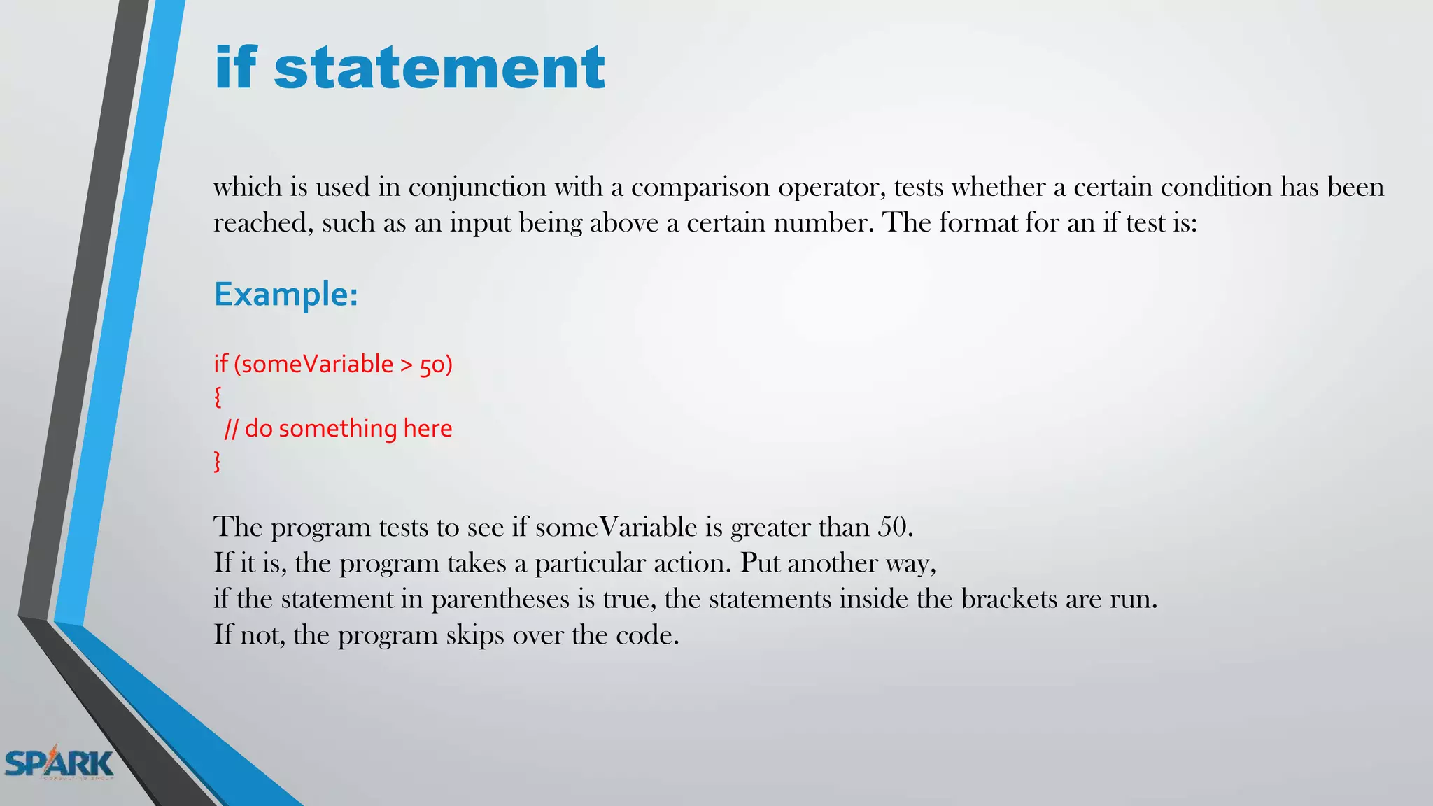 if statement
which is used in conjunction with a comparison operator, tests whether a certain condition has been
reached, such as an input being above a certain number. The format for an if test is:
Example:
if (someVariable > 50)
{
// do something here
}
The program tests to see if someVariable is greater than 50.
If it is, the program takes a particular action. Put another way,
if the statement in parentheses is true, the statements inside the brackets are run.
If not, the program skips over the code.
 