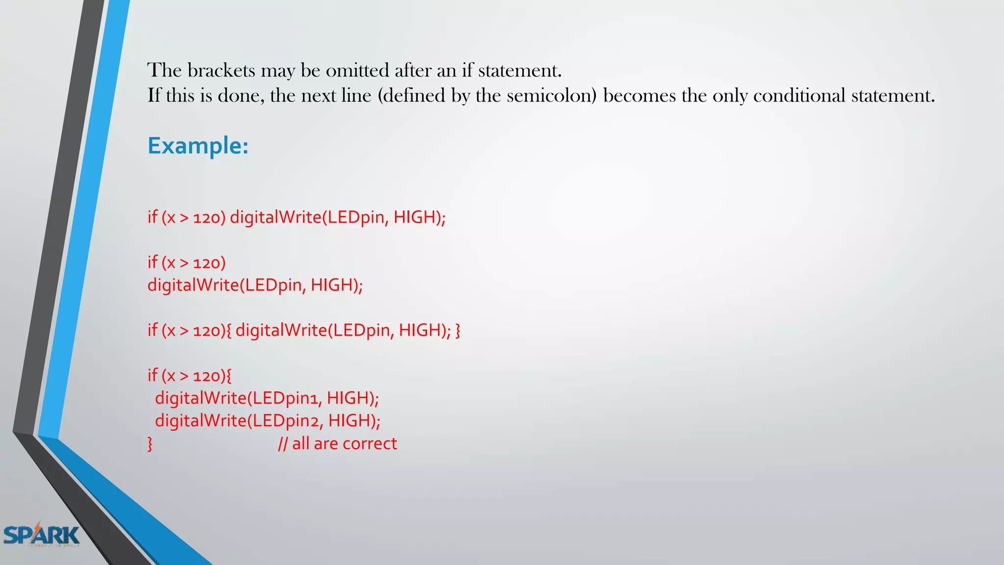 The brackets may be omitted after an if statement.
If this is done, the next line (defined by the semicolon) becomes the only conditional statement.
Example:
if (x > 120) digitalWrite(LEDpin, HIGH);
if (x > 120)
digitalWrite(LEDpin, HIGH);
if (x > 120){ digitalWrite(LEDpin, HIGH); }
if (x > 120){
digitalWrite(LEDpin1, HIGH);
digitalWrite(LEDpin2, HIGH);
} // all are correct
 