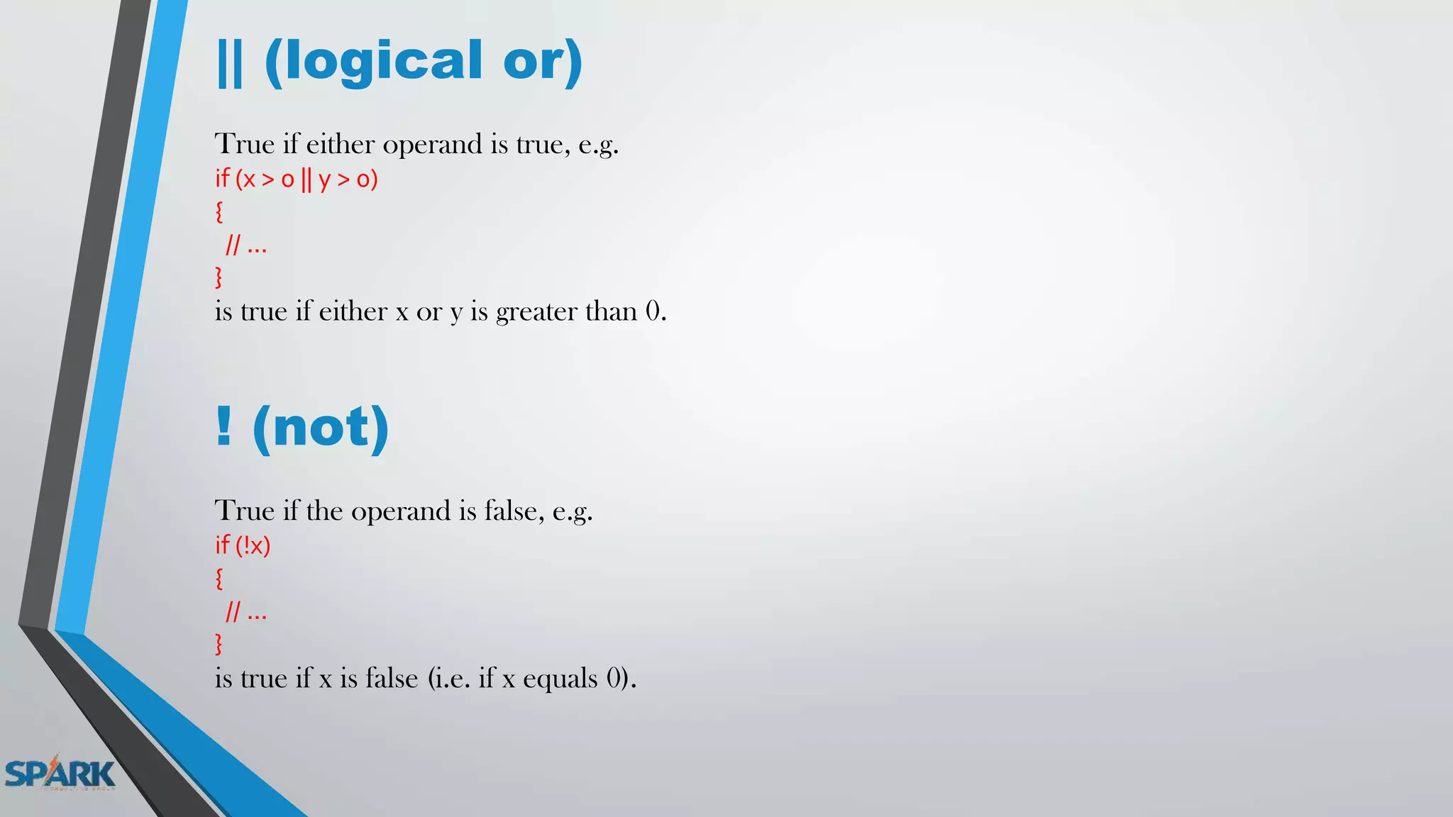 || (logical or)
True if either operand is true, e.g.
if (x > 0 || y > 0)
{
// ...
}
is true if either x or y is greater than 0.
! (not)
True if the operand is false, e.g.
if (!x)
{
// ...
}
is true if x is false (i.e. if x equals 0).
 
