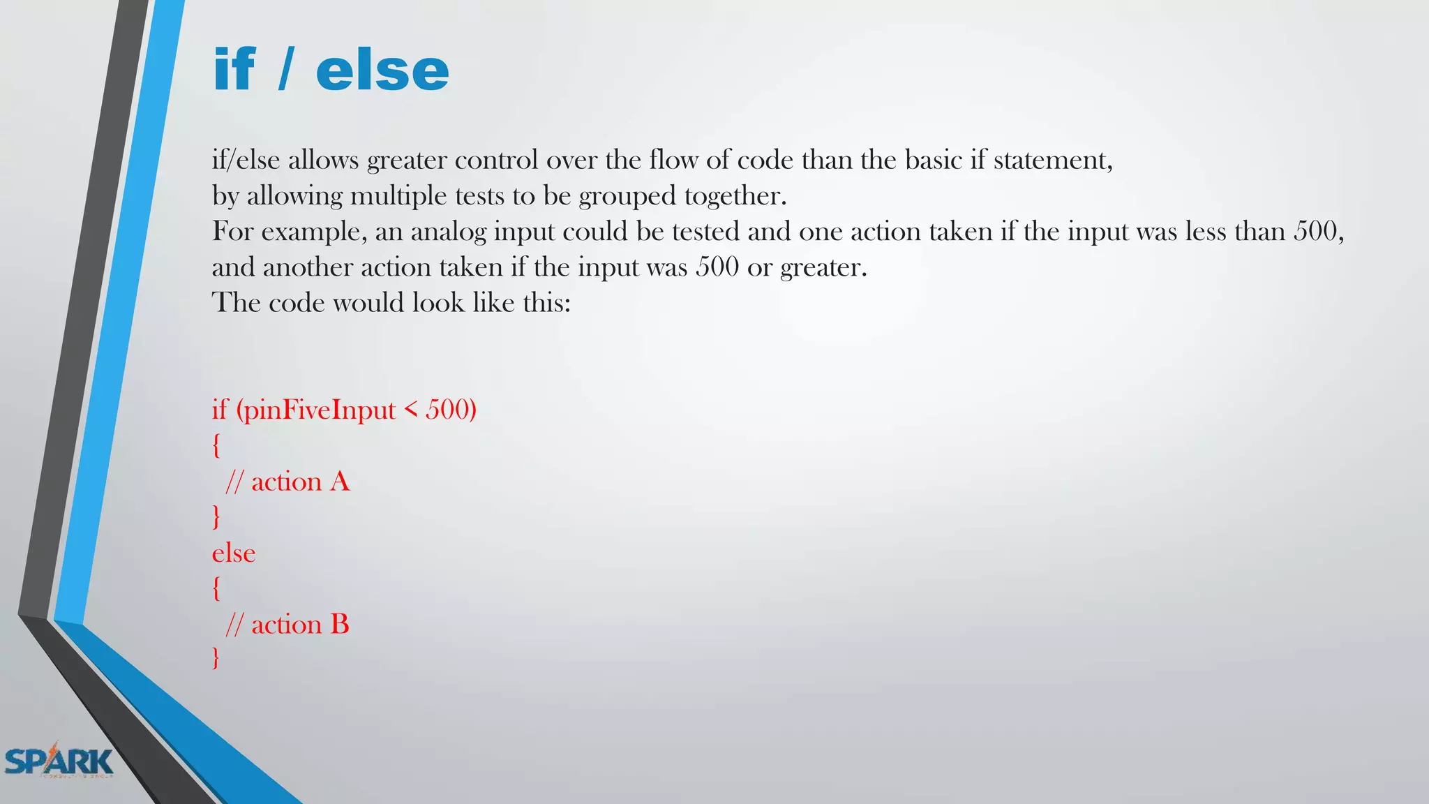 if / else
if/else allows greater control over the flow of code than the basic if statement,
by allowing multiple tests to be grouped together.
For example, an analog input could be tested and one action taken if the input was less than 500,
and another action taken if the input was 500 or greater.
The code would look like this:
if (pinFiveInput < 500)
{
// action A
}
else
{
// action B
}
 