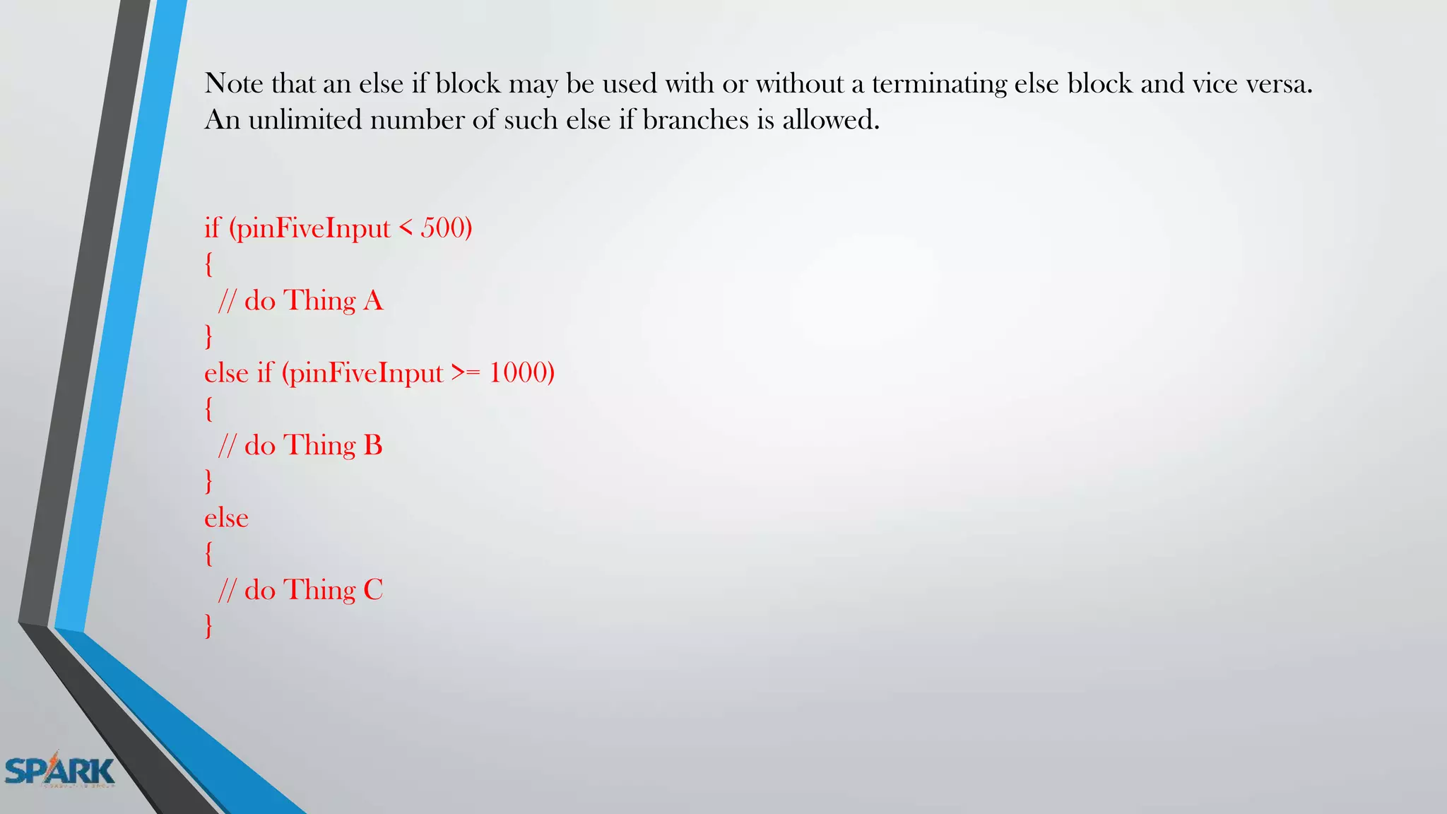 Note that an else if block may be used with or without a terminating else block and vice versa.
An unlimited number of such else if branches is allowed.
if (pinFiveInput < 500)
{
// do Thing A
}
else if (pinFiveInput >= 1000)
{
// do Thing B
}
else
{
// do Thing C
}
 