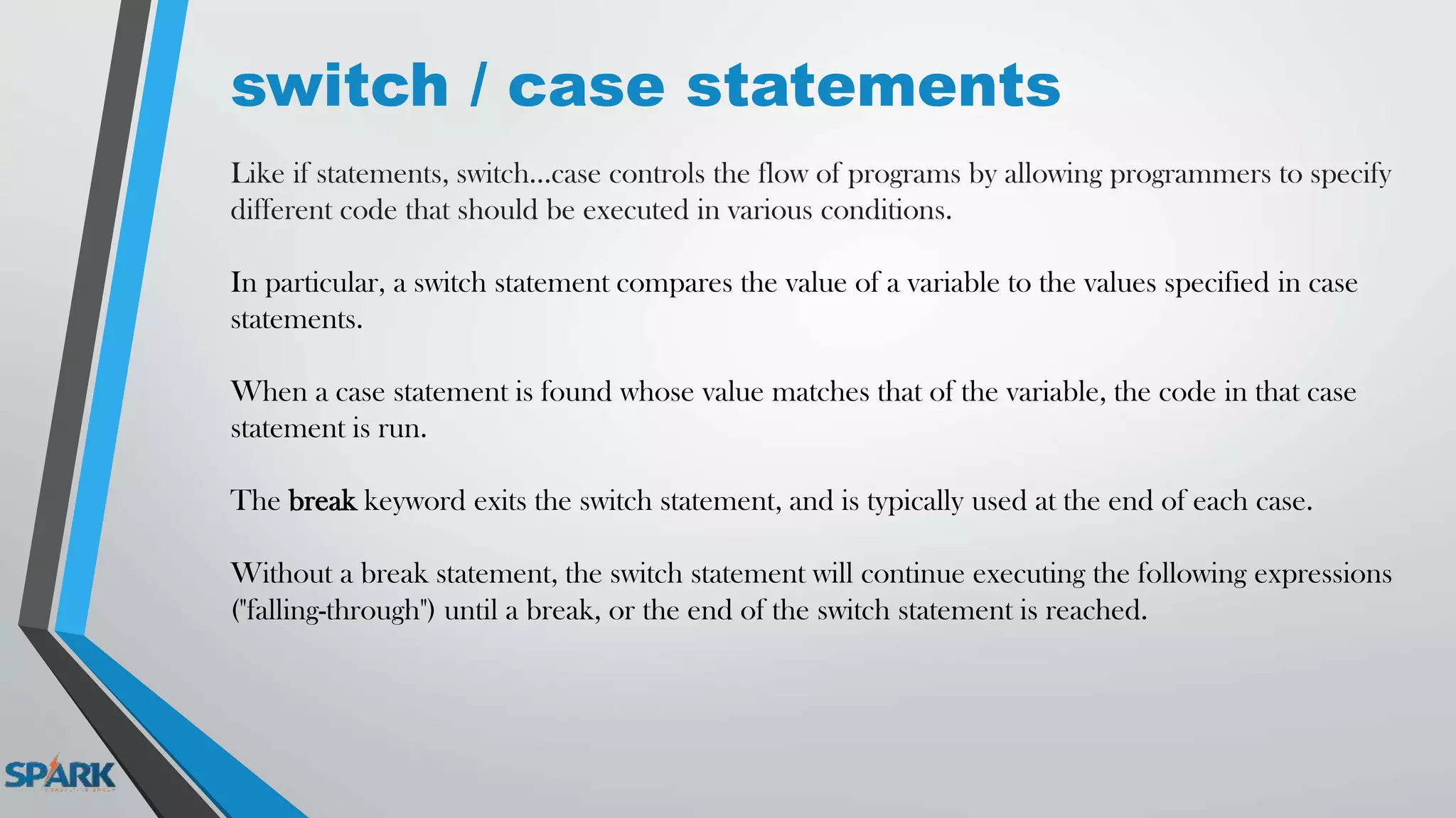 switch / case statements
Like if statements, switch...case controls the flow of programs by allowing programmers to specify
different code that should be executed in various conditions.
In particular, a switch statement compares the value of a variable to the values specified in case
statements.
When a case statement is found whose value matches that of the variable, the code in that case
statement is run.
The break keyword exits the switch statement, and is typically used at the end of each case.
Without a break statement, the switch statement will continue executing the following expressions
("falling-through") until a break, or the end of the switch statement is reached.
 