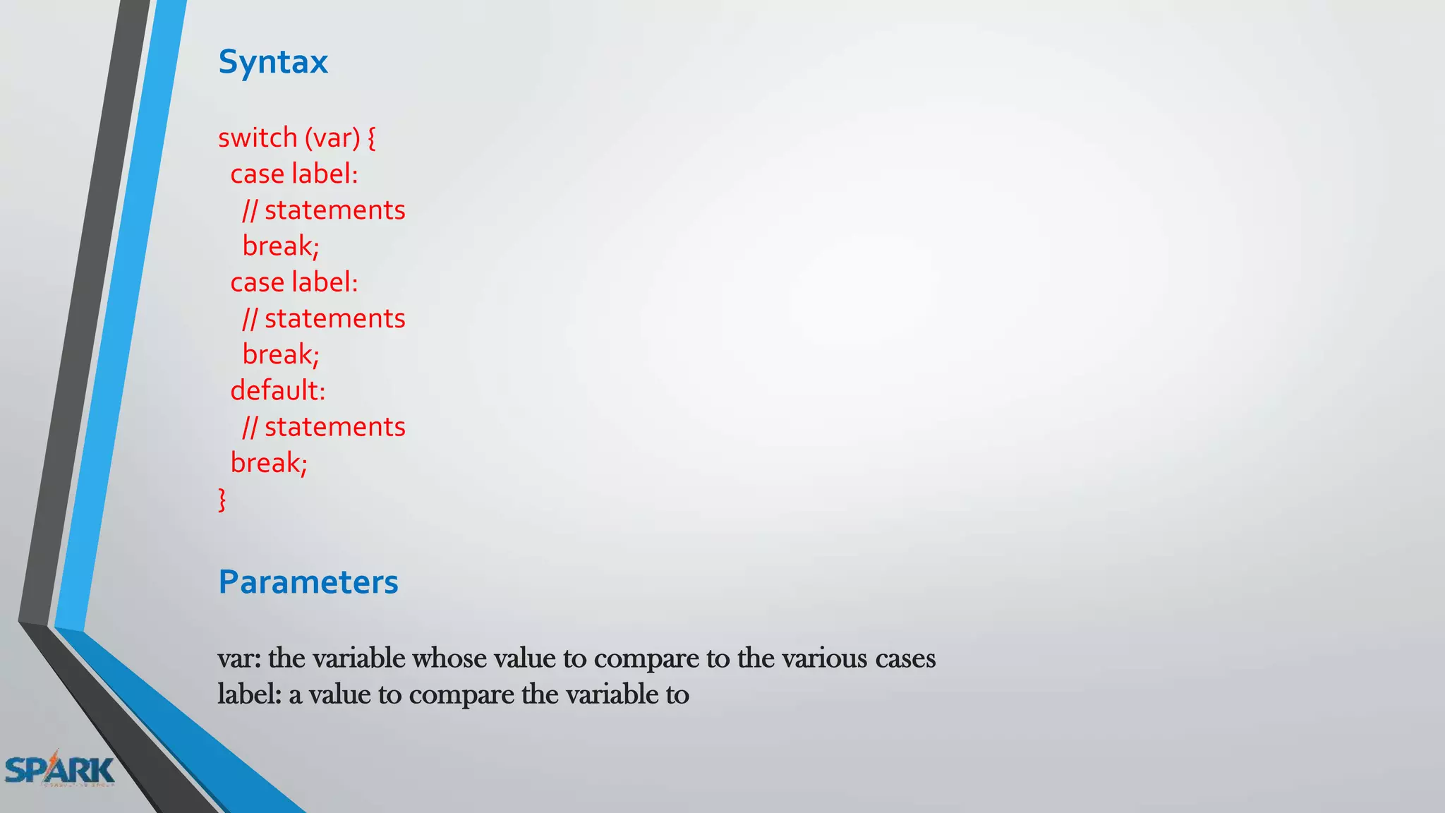 Syntax
switch (var) {
case label:
// statements
break;
case label:
// statements
break;
default:
// statements
break;
}
Parameters
var: the variable whose value to compare to the various cases
label: a value to compare the variable to
 