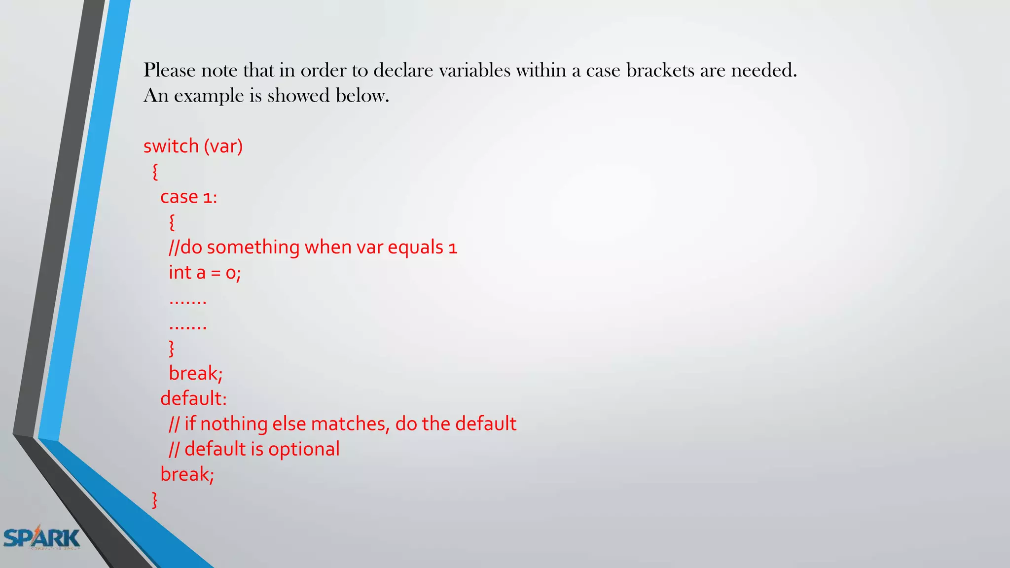 Please note that in order to declare variables within a case brackets are needed.
An example is showed below.
switch (var)
{
case 1:
{
//do something when var equals 1
int a = 0;
.......
.......
}
break;
default:
// if nothing else matches, do the default
// default is optional
break;
}
 