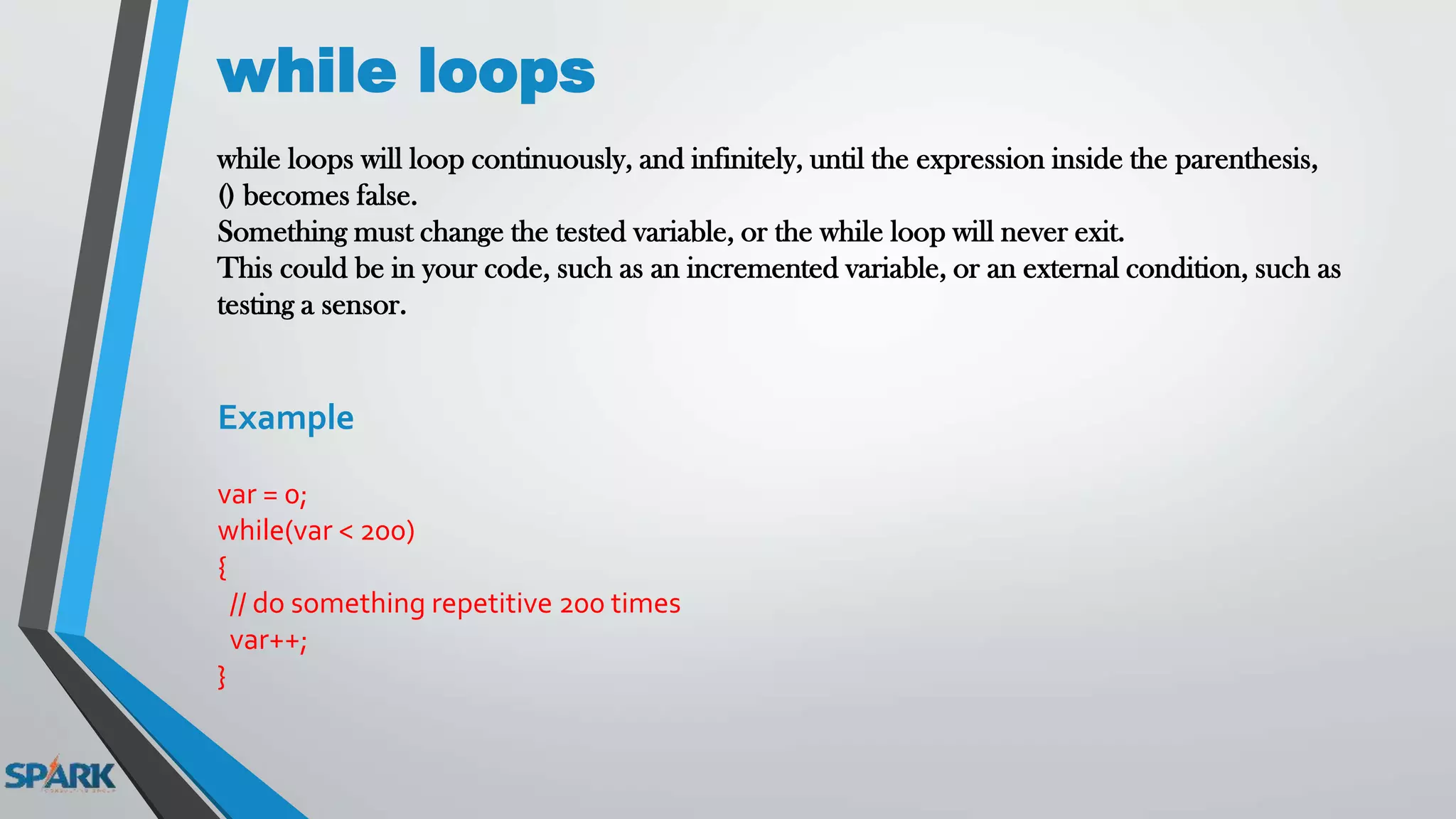 while loops
while loops will loop continuously, and infinitely, until the expression inside the parenthesis,
() becomes false.
Something must change the tested variable, or the while loop will never exit.
This could be in your code, such as an incremented variable, or an external condition, such as
testing a sensor.
Example
var = 0;
while(var < 200)
{
// do something repetitive 200 times
var++;
}
 