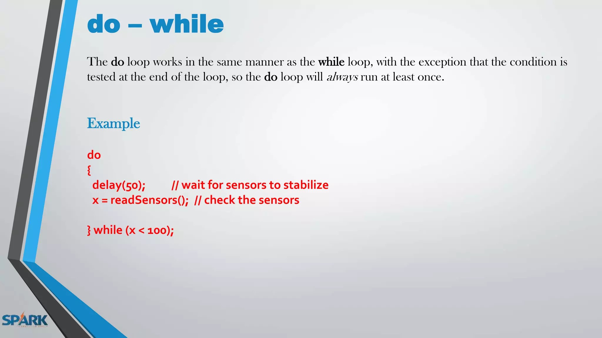 do – while
The do loop works in the same manner as the while loop, with the exception that the condition is
tested at the end of the loop, so the do loop will always run at least once.
Example
do
{
delay(50); // wait for sensors to stabilize
x = readSensors(); // check the sensors
} while (x < 100);
 